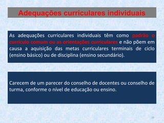 As adequações curriculares individuais têm como padrão o
currículo comum ou as orientações curriculares e não põem em
causa a aquisição das metas curriculares terminais de ciclo
(ensino básico) ou de disciplina (ensino secundário).
Carecem de um parecer do conselho de docentes ou conselho de
turma, conforme o nível de educação ou ensino.
Adequações curriculares individuais
10
 