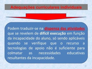 Podem traduzir-se na dispensa das atividades
que se revelem de difícil execução em função
da incapacidade do aluno, só sendo aplicáveis
quando se verifique que o recurso a
tecnologias de apoio não é suficiente para
colmatar as necessidades educativas
resultantes da incapacidade.
Adequações curriculares individuais
13
 