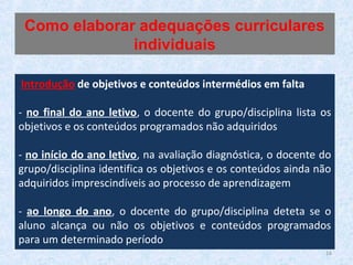 16
Introdução de objetivos e conteúdos intermédios em falta
- no final do ano letivo, o docente do grupo/disciplina lista os
objetivos e os conteúdos programados não adquiridos
- no início do ano letivo, na avaliação diagnóstica, o docente do
grupo/disciplina identifica os objetivos e os conteúdos ainda não
adquiridos imprescindíveis ao processo de aprendizagem
- ao longo do ano, o docente do grupo/disciplina deteta se o
aluno alcança ou não os objetivos e conteúdos programados
para um determinado período
Como elaborar adequações curriculares
individuais
 