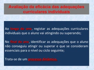 Ao longo do anolongo do ano, registar as adequações curriculares
individuais que o aluno vai atingindo ou superando;
No final do anofinal do ano, identificar as adequações que o aluno
não conseguiu atingir ou superar e que se consideram
essenciais para o nível ou ciclo seguinte;
Trata-se de um processo dinâmico.processo dinâmico.
Avaliação da eficácia das adequações
curriculares individuais
27
 