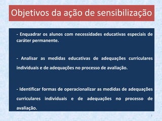 - Enquadrar os alunos com necessidades educativas especiais de
caráter permanente.
- Analisar as medidas educativas de adequações curriculares
individuais e de adequações no processo de avaliação.
- Identificar formas de operacionalizar as medidas de adequações
curriculares individuais e de adequações no processo de
avaliação.
Objetivos da ação de sensibilização
3
 