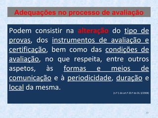 30
Podem consistir na alteração do tipo de
provas, dos instrumentos de avaliação e
certificação, bem como das condições de
avaliação, no que respeita, entre outros
aspetos, às formas e meios de
comunicação e à periodicidade, duração e
local da mesma.
(n.º 1 do art.º 20.º do DL 3/2008)
Adequações no processo de avaliação
 