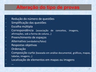 33
- Redução do número de questões
- Simplificação das questões
- Escolha múltipla
- Correspondência (associação de conceitos, imagens,
afirmações, sob a forma de coluna…)
- Preenchimento de espaços
- Alternativa (verdadeiro/falso)
- Respostas objetivas
- Ordenação
- Composição curta (baseada em análise documental, gráficos, mapas,
tabelas, imagens…)
- Localização de elementos em mapas ou imagens
- …
Alteração do tipo de provas
 