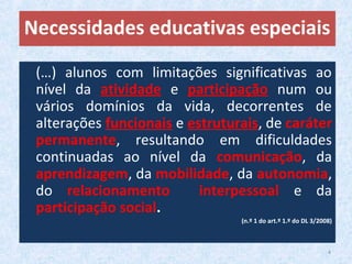 (…) alunos com limitações significativas ao
nível da atividade e participação num ou
vários domínios da vida, decorrentes de
alterações funcionais e estruturais, de caráter
permanente, resultando em dificuldades
continuadas ao nível da comunicação, da
aprendizagem, da mobilidade, da autonomia,
do relacionamento interpessoal e da
participação social.
(n.º 1 do art.º 1.º do DL 3/2008)
Necessidades educativas especiais
4
 