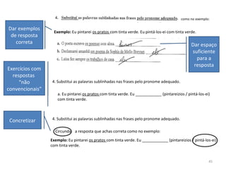 45
Exemplo: Eu pintarei os pratos com tinta verde. Eu pintá-los-ei com tinta verde.
como no exemplo:
Dar exemplos
de resposta
correta Dar espaço
suficiente
para a
resposta
a. Eu pintarei os pratos com tinta verde. Eu ____________ (pintareizios / pintá-los-ei)
com tinta verde.
4. Substitui as palavras sublinhadas nas frases pelo pronome adequado.
Exercícios com
respostas
“não
convencionais”
4. Substitui as palavras sublinhadas nas frases pelo pronome adequado.
Circunda a resposta que achas correta como no exemplo:
Exemplo: Eu pintarei os pratos com tinta verde. Eu ____________ (pintareizios / pintá-los-ei)
com tinta verde.
Concretizar
 