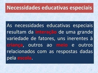 As necessidades educativas especiais
resultam da interação de uma grande
variedade de fatores, uns inerentes à
criança, outros ao meio e outros
relacionados com as respostas dadas
pela escola.
Necessidades educativas especiais
5
 