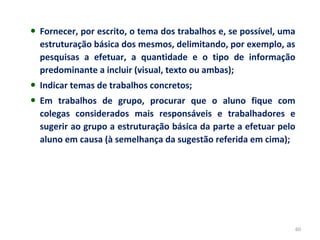60
• Fornecer, por escrito, o tema dos trabalhos e, se possível, uma
estruturação básica dos mesmos, delimitando, por exemplo, as
pesquisas a efetuar, a quantidade e o tipo de informação
predominante a incluir (visual, texto ou ambas);
• Indicar temas de trabalhos concretos;
• Em trabalhos de grupo, procurar que o aluno fique com
colegas considerados mais responsáveis e trabalhadores e
sugerir ao grupo a estruturação básica da parte a efetuar pelo
aluno em causa (à semelhança da sugestão referida em cima);
 