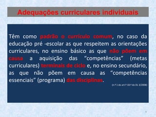 Têm como padrão o currículo comum, no caso da
educação pré -escolar as que respeitem as orientações
curriculares, no ensino básico as que não põem em
causa a aquisição das “competências” (metas
curriculares) terminais de ciclo e, no ensino secundário,
as que não põem em causa as “competências
essenciais” (programa) das disciplinas.
(n.º 1 do art.º 18.º do DL 3/2008)
Adequações curriculares individuais
8
 