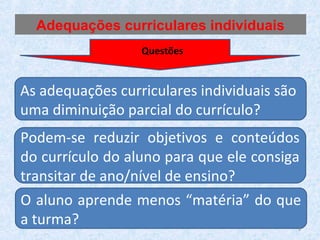 As adequações curriculares individuais são
uma diminuição parcial do currículo?
Podem-se reduzir objetivos e conteúdos
do currículo do aluno para que ele consiga
transitar de ano/nível de ensino?
O aluno aprende menos “matéria” do que
a turma?
Adequações curriculares individuais
Questões
9
 