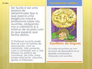 5 min                                 Procedimentos /didática

        Ser Surdo é ser uma
        pessoa de
        determinado tipo e
        que exerce uma
        exigência moral e
        profissional sobre nós,
        ouvintes, obrigando-
        nos a valorizá-lo e a
        tratá-lo de acordo com
        (o que espera) que
        tenha direito.

        O Professor ouvinte pode
        brincar com as formas de      Equilíbrio de línguas
        associação, com as
        narrativas, não somente      Os surdos encontram-se num
        com o conteúdo em si. Dar    processo de desequilíbrio ritual
        ênfase na prática de         quando considerada a
        conversar, de criar, para    interação com ouvintes.
        poder relacionar assuntos,
        gostos e interesses.
 