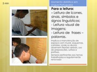 Momento didático em
5 min
        Língua Portuguesa
        Para a leitura:
        - Leitura de ícones,
        sinais, símbolos e
        signos linguísticos;
        - Leitura visual de
        imagens;
        - Leitura de frases –
        palavras.
        Implica a manutenção de
        espaço com mural, esquemas,
        cartazes, onde os alunos
        observem flexões verbais, uso
        de preposições, sufixos e
        prefixos.
        Sempre pertinentes aos temas
        trabalhados e regularmente
        renovado
 