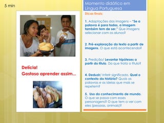 Momento didático em
5 min
                                    Língua Portuguesa
                                    Dicas finais:

                                    1. Adaptações das imagens – “Se a
                                    palavra é para todos, a imagem
                                    também tem de ser.” Que imagens
                                    selecionar com os alunos?


                                    2. Pré-exploração do texto a partir de
                                    imagens. O que está acontecendo?


                                    3. Predição/ Levantar hipóteses a
                                    partir do título. Do que trata o título?
        Delícia!
        Gostoso aprender assim...   4. Deduzir/ Inferir significado. Qual o
                                    contexto da história? Quais as
                                    palavras e as ideias que mais se
                                    repetem?

                                    5. Uso do conhecimento de mundo.
                                    O que se passa com esses
                                    personagens? O que tem a ver com
                                    eles (pessoas, animais)?
 