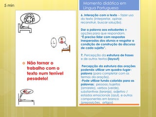 Momento didático em
5 min
                                  Língua Portuguesa
                                 6. Interação com o texto – fazer uso
                                 do texto (interpretar, opinar,
                                 reconstruir, buscar solução).

                                 Dar a palavra aos estudantes e
                                 opções para que respondam.
                                 “É preciso lidar com respostas
                                 inesperadas dos alunos e resgatar a
                                 condição de construção do discurso
                                 de cada sujeito”.

                                 7. Percepção da estrutura de frases
                                 e de outros textos (layout)
           Não tornar o
                                  Percepção da estrutura das orações
            trabalho com o       podendo utilizar um quadro-lugar-
            texto num terrível   palavra (para completar com os
                                 termos da oração).
            pesadelo!            -Pode utilizar fundo colorido para as
                                 palavras: pessoas /sujeitos
                                 (amarelo), verbos (verde),
                                 substantivos (laranja), adjetivo /
                                 estados emocionais (azul), e outros
                                 componentes em branco
                                 (preposições, artigos)
 