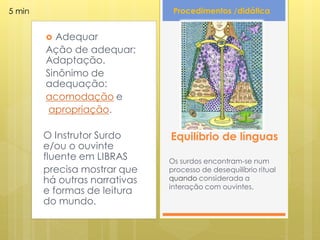 5 min                           Procedimentos /didática


         Adequar
        Ação de adequar;
        Adaptação.
        Sinônimo de
        adequação:
        acomodação e
         apropriação.

        O Instrutor Surdo      Equilíbrio de línguas
        e/ou o ouvinte
        fluente em LIBRAS      Os surdos encontram-se num
        precisa mostrar que    processo de desequilíbrio ritual
        há outras narrativas   quando considerada a
                               interação com ouvintes.
        e formas de leitura
        do mundo.
 