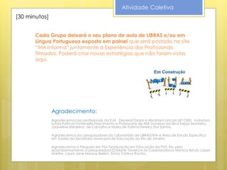 Atividade Coletiva
[30 minutos]


       Cada Grupo deixará o seu plano de aula de LIBRAS e/ou em
       Língua Portuguesa exposto em painel que será postado no site
       “IHA Informa” juntamente a Experiência dos Profissionais
       filmados. Poderá criar novas estratégias que não foram vistas
       aqui.




               Agradecimento:
               Agradecemos aos profissionais da E.M. General Osório e Abraham Lincoln (6ª CRE): Instrutora
               Surda Patrícia Fontenelle Nascimento e Professoras de AEE Vanessa da Silva Keppi Monteiro,
               Jaqueline Medeiros de Carvalho e Maria de Fatima Pereira dos Santos.

               Agradecemos aos pesquisadores do Laboratório de LIBRAS/IHA e Área de Estudo Específico
               em Surdez da Secretaria Municipal de Educação do Rio de Janeiro.

               Agradecemos a Pesquisa em Pós-Graduação em Educação da PUC Rio pelo
               acompanhamento à pesquisadora Cristiane Taveira e às Colaboradoras Mônica Astuto Lopes
               Martins, Laura Jane Messias Belém, Sônia Cristina Rocha .
 