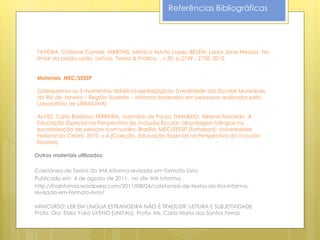 Referências Bibliográficas




 TAVEIRA, Cristiane Correia, MARTINS, Mônica Astuto Lopes, BELÉM, Laura Jane Messias. No
 limiar da piada surda. Leitura. Teoria & Prática. , v.30, p.2749 - 2758, 2012.


 Materiais MEC/SEESP

 [adequamos os 3 momentos didáticos-pedagógicos à realidade das Escolas Municipais
 do Rio de Janeiro – Região Sudeste - estamos baseados em pesquisas realizadas pelo
 Laboratório de LIBRAS/IHA]

 ALVEZ, Carla Barbosa; FERREIRA, Josimário de Paula; DAMÁZIO, Mirlene Macedo. A
 Educação Especial na Perspectiva da Inclusão Escolar: abordagem bilíngue na
 escolarização de pessoas com surdez. Brasília: MEC/SEESP [Fortaleza]: Universidade
 Federal do Ceará, 2010, v.4 (Coleção Educação Especial na Perspectiva da Inclusão
 Escolas).

Outros materiais utilizados:

Coletânea de Textos do IHA Informa revisada em formato Livro
Publicado em 4 de agosto de 2011, no site IHA Informa.
http://ihainforma.wordpress.com/2011/08/04/coletanea-de-textos-do-iha-informa-
revisada-em-formato-livro/

MINICURSO: LER EM LÍNGUA ESTRANGEIRA NÃO É TRADUZIR: LEITURA E SUBJETIVIDADE
Profa. Dra. Elzira Yoko UYENO (UNITAU), Profa. Ms. Carla Maria dos Santos Ferraz
ORRÚ (UNICAMP)
 