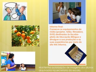 Informe final:
        Conserve os equipamentos de
        mídia (projetor, telão, filmadora,
        DVD) destinados às Escolas-
        piloto de Educação Bilíngue e
        divulgue a sua produção e as
        suas experiências por meio do
        site IHA Informa.




Mantenha autorização de imagens dos alunos
arquivadas na secretaria da escola.
 