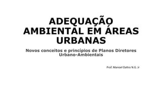 ADEQUAÇÃO
AMBIENTAL EM ÁREAS
URBANAS
Novos conceitos e princípios de Planos Diretores
Urbano-Ambientais
Prof. Manoel Daltro N.G. Jr
 