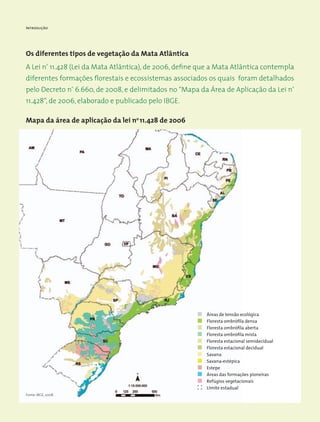 Introdução
Os diferentes tipos de vegetação da Mata Atlântica
A Lei nº
11.428 (Lei da Mata Atlântica), de 2006, define que a Mata Atlântica contempla
diferentes formações florestais e ecossistemas associados os quais foram detalhados
pelo Decreto nº
6.660, de 2008, e delimitados no “Mapa da Área de Aplicação da Lei nº
11.428”, de 2006, elaborado e publicado pelo IBGE.
Mapa da área de aplicação da lei no
11.428 de 2006
Áreas de tensão ecológica
Floresta ombrófila densa
Floresta ombrófila aberta
Floresta ombrófila mista
Floresta estacional semidecidual
Floresta estacional decidual
Savana
Savana-estépica
Estepe
Áreas das formações pioneiras
Refúgios vegetacionais
Limite estadual
Fonte: IBGE, 2008.
 