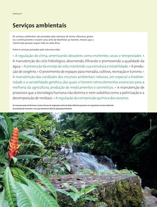 Capítulo 1
• A regulação do clima, amenizando desastres como enchentes, secas e tempestades. •
A manutenção do ciclo hidrológico, absorvendo, filtrando e promovendo a qualidade da
água.• A prevenção da erosão do solo,mantendo sua estrutura e estabilidade.• A produ-
ção de oxigênio.• O provimento de espaços para moradia,cultivos,recreação e turismo.•
A manutenção das condições dos recursos ambientais naturais, em especial a biodiver-
sidade e a variabilidade genética, das quais o homem retira elementos essenciais para a
melhoria da agricultura, produção de medicamentos e cosméticos. • A manutenção de
processos que a tecnologia humana não domina e nem substitui como a polinização e a
decomposição de resíduos.• A regulação da composição química dos oceanos.
Entre os serviços prestados pela natureza estão:
Serviços ambientais
Os serviços ambientais são prestados pela natureza de forma silenciosa, gratui-
ta e continuamente e trazem uma série de benefícios ao homem, mesmo que a
maioria das pessoas sequer note ou saiba disso.
Os remanescentes de florestas e outras formas de vegetação nativa da Mata Atlântica prestam um importante serviço ambiental
de proteção de nascentes e rios que abastecem 67% da população brasileira.
WigoldB.Schaffer
 