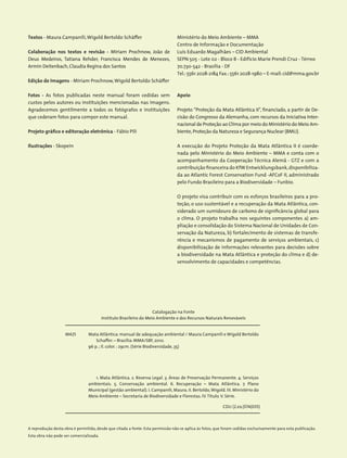 Ministério do Meio Ambiente – MMA
Centro de Informação e Documentação
Luís Eduardo Magalhães – CID Ambiental
SEPN 505 - Lote 02 - Bloco B - Edifício Marie Prendi Cruz - Térreo
70.730-542 - Brasília - DF
Tel.:5561 2028-2184 Fax.:5561 2028-1980 – E-mail:cid@mma.gov.br
Textos - Maura Campanili,Wigold Bertoldo Schäffer
Colaboração nos textos e revisão - Miriam Prochnow, João de
Deus Medeiros, Tatiana Rehder, Francisca Mendes de Menezes,
­Armin Deitenbach,Claudia Regina dos Santos
Edição de Imagens - Miriam Prochnow,Wigold Bertoldo Schäffer
Fotos - As fotos publicadas neste manual foram cedidas sem
custos pelos autores ou instituições mencionadas nas imagens.
Agradecemos gentilmente a todos os fotógrafos e instituições
que cederam fotos para compor este manual.
Projeto gráfico e editoração eletrônica - Fábio Pili
Ilustrações - Skopein
Apoio
Projeto “Proteção da Mata Atlântica II”, financiado, a partir de De-
cisão do Congresso da Alemanha, com recursos da Iniciativa Inter-
nacional de Proteção ao Clima por meio do Ministério do Meio Am-
biente,Proteção da Natureza e Segurança Nuclear (BMU).
A execução do Projeto Proteção da Mata Atlântica II é coorde-
nada pelo Ministério do Meio Ambiente – MMA e conta com o
acompanhamento da Cooperação Técnica Alemã - GTZ e com a
contribuição financeira do KfW Entwicklungsbank,disponibiliza-
da ao Atlantic Forest Conservation Fund -AFCoF II, administrado
pelo Fundo Brasileiro para a Biodiversidade – Funbio.
O projeto visa contribuir com os esforços brasileiros para a pro-
teção, o uso sustentável e a recuperação da Mata Atlântica, con-
siderado um sumidouro de carbono de significância global para
o clima. O projeto trabalha nos seguintes componentes a) am-
pliação e consolidação do Sistema Nacional de Unidades de Con-
servação da Natureza, b) fortalecimento de sistemas de transfe-
rência e mecanismos de pagamento de serviços ambientais, c)
disponibilização de informações relevantes para decisões sobre
a biodiversidade na Mata Atlântica e proteção do clima e d) de-
senvolvimento de capacidades e competências.
Catalogação na Fonte
Instituto Brasileiro do Meio Ambiente e dos Recursos Naturais Renováveis
M425
CDU (2.ed.)574(035)
Mata Atlântica: manual de adequação ambiental / Maura Campanili e ­Wigold Bertoldo
Schaffer. – Brasília: MMA/SBF, 2010.
96 p. ; il. color. : 29cm. (Série Biodiversidade, 35)
1. Mata Atlântica. 2. Reserva Legal. 3. Áreas de Preservação Permanente. 4. Serviços
ambientais. 5. Conservação ambiental. 6. Recuperação – Mata Atlântica. 7. Plano
Municipal (gestão ambiental). I. Campanili, Maura. II. Bertoldo,Wigold. III. Ministério do
Meio Ambiente – Secretaria de Biodiversidade e Florestas. IV.Título.V. Série.
A reprodução desta obra é permitida, desde que citada a fonte. Esta permissão não se aplica às fotos, que foram cedidas exclusivamente para esta publicação.
Esta obra não pode ser comercializada.
 