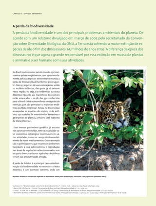 Capítulo 1 - Serviços ambientais
No Brasil,quinto maior país do mundo e primei-
ro entre países megadiversos,com aproximada-
mente 20% das espécies existentes no mundo,a
perda de biodiversidade também é preocupan-
te1
. São 193 espécies de aves ameaçadas, sendo
112 na Mata Atlântica, das quais 54 só existem
nessa região, ou seja, são endêmicas da Mata
Atlântica2
. Quanto aos mamíferos, 66 espécies
estão ameaçadas - 12,4% das 530 conhecidas
para o Brasil. Entre os mamiferos ameaçados de
extinção, 40% são primatas e a maioria é endê-
mica da Mata Atlântica3
. Ainda, no Brasil estão
ameaçadas 20 espécies de répteis, 17 de anfí-
bios, 130 espécies de invertebrados terrestres e
471 espécies de plantas, a maoria (276 espécies)
da Mata Atlântica4
.
Esse imenso patrimônio genético, já escasso
nos países desenvolvidos,tem na atualidade va-
lor econômico-estratégico inestimável em vá-
rias atividades, como no campo do desenvolvi-
mento de novos medicamentos. Outro exemplo
são os polinizadores, que encontram ambientes
favoráveis à sua sobrevivência e reprodução
nas áreas de vegetação nativa conservada, sem
os quais diversas culturas agrícolas e frutíferas
teriam sua produtividade afetada.
A perda de habitat é a principal causa da dimi-
nuição da biodiversidade no mundo e a Mata
Atlântica é um exemplo extremo, onde um
A perda da biodiversidade
1
Calixto, J. B. – *Biodiversidade como fonte de medicamentos *– /Cienc. Cult./ vol.55 no.3 São Paulo July/Sept. 2003.
2
Marini, M. A. & Garcia, F. I. 2005. Conservação de Aves no Brasil. Megadiversidade, v. 1, n. 1, p. 95-102.
3
Costa, L. P.; Leite,Y. L. R.; Mendes, S. L. & Ditchfield, A. D. 2005. Conservação de Mamíferos no Brasil. Megadiversidade, v. 1, n. 1, p. 103-112.
4
Ministério do Meio Ambiente, 2008. Livro Vermelho da Fauna Ameaçada de Extinção, v. I, 511 pag. e v. II, 907 pag., e Instrução Normativa no
6 de 2008).
Na Mata Atlântica, existem 66 espécies de mamíferos ameaçados de extinção, entre eles a onça-pintada (Panthera onca).
A perda da biodiversidade é um dos principais problemas ambientais do planeta. De
acordo com um relatório divulgado em março de 2005 pelo secretariado da Conven-
ção sobre Diversidade Biológica, da ONU, a Terra está sofrendo a maior extinção de es-
pécies desde o fim dos dinossauros,65 milhões de anos atrás.A diferença da época dos
dinossauros é que agora o grande responsável por essa extinção em massa de plantas
e animais é o ser humano com suas atividades.
BrunoAdemarProchnow
 