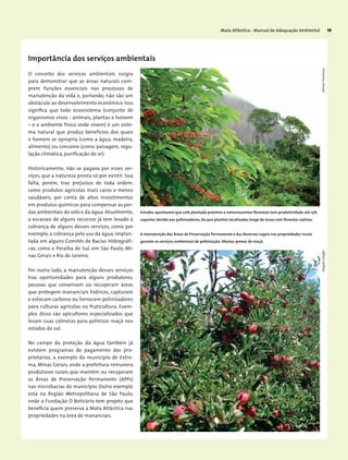 Mata Atlântica - Manual de Adequação Ambiental 19
Importância dos serviços ambientais
O conceito dos serviços ambientais surgiu
para demonstrar que as áreas naturais cum-
prem funções essenciais nos processos de
manutenção da vida e, portando, não são um
obstáculo ao desenvolvimento econômico. Isso
significa que todo ecossistema (conjunto de
organismos vivos - animais, plantas e homem
– e o ambiente físico onde vivem) é um siste-
ma natural que produz benefícios dos quais
o homem se apropria (como a água, madeira,
alimento) ou consome (como paisagem, regu-
lação climática, purificação do ar).
Historicamente, não se pagava por esses ser-
viços, que a natureza presta só por existir. Sua
falta, porém, traz prejuízos de toda ordem,
como produtos agrícolas mais caros e menos
saudáveis, por conta de altos investimentos
em produtos químicos para compensar as per-
das ambientais do solo e da água. Atualmente,
a escassez de alguns recursos já tem levado à
cobrança de alguns desses serviços, como por
exemplo, a cobrança pelo uso da água, implan-
tada em alguns Comitês de Bacias Hidrográfi-
cas, como o Paraíba do Sul, em São Paulo, Mi-
nas Gerais e Rio de Janeiro.
Por outro lado, a manutenção desses serviços
traz oportunidades para alguns produtores,
pessoas que conservam ou recuperam áreas
que protegem mananciais hídricos, capturam
e estocam carbono ou fornecem polinizadores
para culturas agrícolas ou fruticultura. Exem-
plos disso são apicultores especializados que
levam suas colméias para polinizar maçã nos
estados do sul.
No campo da proteção da água também já
existem programas de pagamento dos pro-
prietários, a exemplo do município de Extre-
ma, Minas Gerais, onde a prefeitura remunera
produtores rurais que mantém ou recuperam
as Áreas de Preservação Permanente (APPs)
nas microbacias do município. Outro exemplo
está na Região Metropolitana de São Paulo,
onde a Fundação O Boticário tem projeto que
beneficia quem preserva a Mata Atlântica nas
propriedades na área de mananciais.
EdegoldSchafferMiriamProchnow
Estudos apontaram que café plantado próximo a remanescentes florestais tem produtividade até 15%
superior, devido aos polinizadores, do que plantios localizados longe de áreas com florestas nativas.
A manutenção das Áreas de Preservação Permanente e das Reservas Legais nas propriedades rurais
garante os serviços ambientais de polinização. Abaixo: pomar de maçã.
 