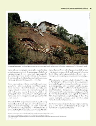Mata Atlântica - Manual de Adequação Ambiental 23
ficarão cada vez mais poluídos e assoreados, inviabilizando a
agricultura e o abastecimento de água para a população. Sem a
vegetação nos topos de morro e áreas muito íngremes, popula-
ções inteiras ficam à mercê da sorte em épocas de chuvas,quan-
do as encostas desprotegidas deslizam e vêm abaixo, causando
inúmeros prejuízos econômicos, sociais e ambientais.
Mesmo pequenas áreas verdes nas propriedades rurais, os par-
ques urbanos e até a arborização das ruas colaboram para di-
minuir enchentes e o desconforto do calor nas cidades. Uma
pesquisa realizada em bairros mais e menos arborizados de São
Paulo mostrou que a presença de árvores nas calçadas e nos
quintais pode reduzir a temperatura em até 2ºC, pelo simples
motivo que as árvores, principalmente as de grande porte, retêm
os raios solares8
.
Um estudo do WWF (2003) constatou que mais de 30% das 105
maiores cidades do mundo dependem de unidades de conserva-
ção para seu abastecimento de água. Seis capitais brasileiras fo-
ram analisadas no estudo, sendo cinco na Mata Atlântica: Rio de
Janeiro, São Paulo, Belo Horizonte, Salvador e Fortaleza. A tendên-
7
Número de municípios calculado a partir do Mapa da Área de Aplicação da Lei nº
11.428, de 2006.
Inclui todos os municípios que tem parte do seu território nos limites da Mata Atlântica.
8
Tese de doutorado da engenheira agrônoma Giuliana Del Nero Velasco, pela Universidade de São Paulo (USP) em Piracicaba.
9
Lei nº
4.771, de 1965.
cia mundial se confirmou no Brasil,pois,com exceção de Fortaleza
– cujo abastecimento depende de açudes e poços artesianos -, as
demais cidades brasileiras pesquisadas dependem, em maior ou
menor grau, de áreas protegidas para o abastecimento de água.
A floresta e outras formas de vegetação nativa auxiliam no que
se chama de regime hídrico permanente. Com seus vários com-
ponentes (folhas, galhos, troncos, raízes e solo), age como uma
poderosa esponja que retém a água da chuva e a libera aos pou-
cos, ajudando a filtrá-la e a infiltrá-la no subsolo, alimentando o
lençol freático. Com o desmatamento e a retirada da vegetação
nativa, surgem problemas como a escassez de água, já enfrenta-
da em muitas das cidades situadas na região da Mata Atlântica.
Além disso, com a retirada da vegetação, a água da chuva chega
cada vez mais rápida aos rios, provocando enchentes e desliza-
mentos de encostas na época chuvosa.
Esses também são os principais motivos para se preservar e recu-
perar as matas ciliares, consideradas áreas de preservação per-
manente pelo Código Florestal Brasileiro9
.
Retirar a vegetação e ocupar as encostas íngremes e topos de morro aumenta os riscos de deslizamentos e enchentes. Na foto, deslizamento em Blumenau - SC (2008).
MiriamProchnow
 
