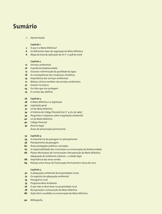 Sumário
Apresentação
Capítulo 1
O que é a Mata Atlântica?
Os diferentes tipos de vegetação da Mata Atlântica
Mapa da área de aplicação da lei no
11.428 de 2006
Capítulo 2
Serviços ambientais
A perda da biodiversidade
Escassez e diminuição da qualidade da água
As consequências das mudanças climáticas
Importância dos serviços ambientais
Belezas cênicas também são serviços ambientais
Investir no futuro
Os cílios que nos protegem
O sumiço das abelhas
Capítulo 3
A Mata Atlântica e a legislação
Legislação geral
Lei da Mata Atlântica
A história do Código Florestal (Lei n° 4.771, de 1965)
Perguntas e respostas sobre a legislação ambiental
Lei da Mata Atlântica
Código Florestal
Reserva legal
Áreas de preservação permanente
Capítulo 4
A importância da paisagem no planejamento
Planejamento da paisagem
Áreas protegidas públicas e privadas
A responsabilidade dos municípios na conservação da biodiversidade
Planos Municipais de Conservação e Recuperação da Mata Atlântica
Adequação de ambientes urbanos - a cidade legal
Importância das áreas verdes
Relação entre Áreas de Preservação Permanente e áreas de risco
Capítulo 5
A adequação ambiental de propriedades rurais
Os aspectos da adequação ambiental
Paisagismo rural
Programa Mais Ambiente
O que não se deve fazer na propriedade rural
Recuperação e restauração da Mata Atlântica
Ações bem sucedidas na conservação da Mata Atlântica
Bibliografia
1
2
6
6
12
16
17
18
19
21
22
24
25
26
28
30
32
34
34
40
40
47
52
54
56
60
62
66
68
69
70
72
74
75
76
78
86
90
 