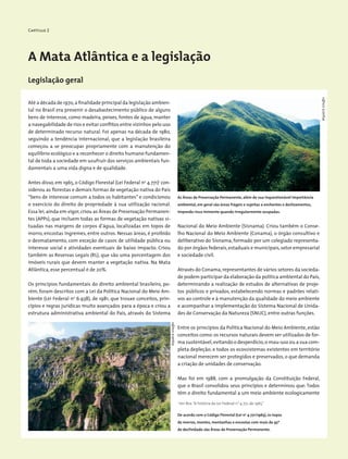 Capítulo 2
A Mata Atlântica e a legislação
Legislação geral
Até a década de 1970,a finalidade principal da legislação ambien-
tal no Brasil era prevenir o desabastecimento público de alguns
bens de interesse, como madeira, peixes, fontes de água, manter
a navegabilidade de rios e evitar conflitos entre vizinhos pelo uso
de determinado recurso natural. Foi apenas na década de 1980,
seguindo a tendência internacional, que a legislação brasileira
começou a se preocupar propriamente com a manutenção do
equilíbrio ecológico e a reconhecer o direito humano fundamen-
tal de toda a sociedade em usufruir dos serviços ambientais fun-
damentais a uma vida digna e de qualidade.
Antes disso, em 1965, o Código Florestal (Lei Federal no
4.771)1
con-
siderou as florestas e demais formas de vegetação nativa do País
“bens de interesse comum a todos os habitantes” e condicionou
o exercício do direito de propriedade à sua utilização racional.
Essa lei,ainda em vigor,criou as Áreas de Preservação Permanen-
tes (APPs), que incluem todas as formas de vegetação nativas si-
tuadas nas margens de corpos d’água, localizadas em topos de
morro, encostas íngremes, entre outros. Nessas áreas, é proibido
o desmatamento, com exceção de casos de utilidade pública ou
interesse social e atividades eventuais de baixo impacto. Criou
também as Reservas Legais (RL), que são uma porcentagem dos
imóveis rurais que devem manter a vegetação nativa. Na Mata
Atlântica, esse percentual é de 20%.
Os princípios fundamentais do direito ambiental brasileiro, po-
rém, foram descritos com a Lei da Política Nacional do Meio Am-
biente (Lei Federal no
6.938), de 1981, que trouxe conceitos, prin-
cípios e regras jurídicas muito avançados para a época e criou a
estrutura administrativa ambiental do País, através do Sistema
De acordo com o Código Florestal (Lei no
4.771/1965), os topos
de morros, montes, montanhas e encostas com mais de 45º
de declividade são Áreas de Preservação Permanente.
As Áreas de Preservação Permanente, além de sua inquestionável importância
ambiental, em geral são áreas frágeis e sujeitas a enchentes e deslizamentos,
impondo risco iminente quando irregularmente ocupadas.
Nacional do Meio Ambiente (Sisnama). Criou também o Conse-
lho Nacional do Meio Ambiente (Conama), o órgão consultivo e
deliberativo do Sisnama, formado por um colegiado representa-
do por órgãos federais,estaduais e municipais,setor empresarial
e sociedade civil.
Através do Conama,representantes de vários setores da socieda-
de podem participar da elaboração da política ambiental do País,
determinando a realização de estudos de alternativas de proje-
tos públicos e privados, estabelecendo normas e padrões relati-
vos ao controle e à manutenção da qualidade do meio ambiente
e acompanhar a implementação do Sistema Nacional de Unida-
des de Conservação da Natureza (SNUC), entre outras funções.
Entre os princípios da Política Nacional do Meio Ambiente, estão
conceitos como:os recursos naturais devem ser utilizados de for-
ma sustentável,evitando o desperdício,o mau-uso ou a sua com-
pleta depleção; e todos os ecossistemas existentes em território
nacional merecem ser protegidos e preservados, o que demanda
a criação de unidades de conservação.
Mas foi em 1988, com a promulgação da Constituição Federal,
que o Brasil consolidou seus princípios e determinou que: Todos
têm o direito fundamental a um meio ambiente ecologicamente
WigoldB.Schaffer
WigoldB.Schaffer
1
Ver Box “A história da Lei Federal n° 4.771, de 1965”
 