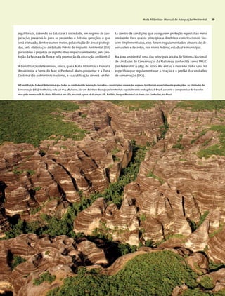 Mata Atlântica - Manual de Adequação Ambiental 29
­equilibrado, cabendo ao Estado e à sociedade, em regime de coo-
peração, preservá-lo para as presentes e futuras gerações, o que
será efetuado, dentre outros meios, pela criação de áreas protegi-
das, pela elaboração de Estudo Prévio de Impacto Ambiental (EIA)
para obras e projetos de significativo impacto ambiental,pela pro-
teção da fauna e da flora e pela promoção da educação ambiental.
A Constituição determinou,ainda,que a Mata Atlântica,a Floresta
Amazônica, a Serra do Mar, o Pantanal Mato-grossense e a Zona
Costeira são patrimônio nacional, e sua utilização deverá ser fei-
ta dentro de condições que assegurem proteção especial ao meio
ambiente. Para que os princípios e diretrizes constitucionais fos-
sem implementados, eles foram regulamentados através de di-
versas leis e decretos,nos níveis federal,estadual e municipal.
Na área ambiental,uma das principais leis é a do Sistema Nacional
de Unidades de Conservação da Natureza, conhecida como SNUC
(Lei Federal no
9.985), de 2000. Até então, o País não tinha uma lei
específica que regulamentasse a criação e a gestão das unidades
de conservação (UCs).
A Constituição Federal determina que todas as unidades da federação (estados e municípios) devem ter espaços territoriais especialmente protegidos. As Unidades de
Conservação (UCs), instituídas pela Lei no
9.985/2000, são um dos tipos de espaços territoriais especialmente protegidos. O Brasil assumiu o compromisso de transfor-
mar pelo menos 10% da Mata Atlântica em UCs, mas até agora só alcançou 6%. Na foto, Parque Nacional da Serra das Confusões, no Piauí.
AndréPessoa
 