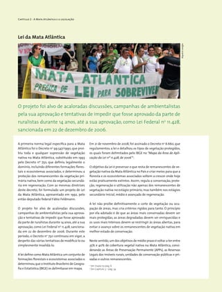 Capítulo 2 - A Mata Atlântica e a legislação
Lei da Mata Atlântica
A primeira norma legal especifica para a Mata
Atlântica foi o Decreto no
99.547/1990, que proi-
biu toda e qualquer supressão de vegetação
nativa na Mata Atlântica, substituído em 1993
pelo Decreto nº 750, que definiu legalmente o
domínio, incluindo diferentes formações flores-
tais e ecossistemas associados, e determinou a
proteção dos remanescentes da vegetação pri-
mária nativa, bem como da vegetação secundá-
ria em regeneração. Com as mesmas diretrizes
deste decreto, foi formulado um projeto de Lei
da Mata Atlântica, apresentado em 1992, pelo
então deputado federal Fábio Feldmann.
O projeto foi alvo de acaloradas discussões,
campanhas de ambientalistas pela sua aprova-
ção e tentativas de impedir que fosse aprovado
da parte de ruralistas durante 14 anos, até a sua
aprovação, como Lei Federal no
11.428, sanciona-
da em 22 de dezembro de 2006. Durante este
período, o Decreto no
750 continuou em vigor, a
despeito das várias tentativas de modificá-lo ou
simplesmente invalidá-lo.
A lei define como Mata Atlântica um conjunto de
formações florestais e ecossistemas associados e
determinou que o Instituto Brasileiro de Geogra-
fia e Estatística (IBGE) os delimitasse em mapa.
2
Ver mapa na pág. 6
3
Ver Capitulo 3 – pág. 34
O projeto foi alvo de acaloradas discussões, campanhas de ambientalistas
pela sua aprovação e tentativas de impedir que fosse aprovado da parte de
ruralistas durante 14 anos, até a sua aprovação, como Lei Federal no
11.428,
sancionada em 22 de dezembro de 2006.
Em 21 de novembro de 2008, foi assinado o Decreto no
6.660, que
regulamentou a lei e detalhou os tipos de vegetação protegidos,
os quais foram delimitados pelo IBGE no “Mapa da Área de Apli-
cação da Lei nº 11.428, de 2006”2
.
O objetivo da Lei é preservar o que resta de remanescentes de ve-
getação nativa da Mata Atlântica no País e criar meios para que a
floresta e os ecossistemas associados voltem a crescer onde hoje
estão praticamente extintos. Assim, regula a conservação, prote-
ção, regeneração e utilização não apenas dos remanescentes de
vegetação nativa no estágio primário, mas também nos estágios
secundário inicial, médio e avançado de regeneração.
A lei não proíbe definitivamente o corte de vegetação ou ocu-
pação de áreas, mas cria critérios rígidos para tanto. O princípio
por ela adotado é de que as áreas mais conservadas devem ser
mais protegidas, as áreas degradadas devem ser enriquecidas e
os usos mais intensos devem se restringir às áreas abertas, para
evitar o avanço sobre os remanescentes de vegetação nativa em
melhor estado de conservação.
Neste sentido,um dos objetivos de médio prazo é voltar a ter entre
35% e 40% de cobertura vegetal nativa na Mata Atlântica, consi-
derando as Áreas de Preservação Permanente (APPs), as Reservas
Legais dos imóveis rurais, unidades de conservação públicas e pri-
vadas e outros remanescentes.
WigoldB.Schaffer
 