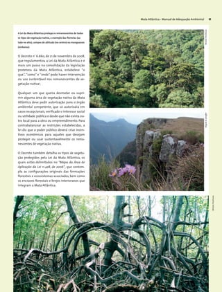 Mata Atlântica - Manual de Adequação Ambiental 31
O Decreto nº
6.660, de 21 de novembro de 2008,
que regulamentou a Lei da Mata Atlântica e é
mais um passo na consolidação da legislação
protetora da Mata Atlântica, estabelece “o
que”, “como” e “onde” pode haver intervenção
ou uso sustentável nos remanescentes de ve-
getação nativa3
.
Qualquer um que queira desmatar ou supri-
mir alguma área de vegetação nativa da Mata
Atlântica deve pedir autorização para o órgão
ambiental competente, que só autorizará em
casos excepcionais, verificado o interesse social
ou utilidade pública e desde que não exista ou-
tro local para a obra ou empreendimento. Para
contrabalancear as restrições estabelecidas, a
lei diz que o poder público deverá criar incen-
tivos econômicos para aqueles que desejam
proteger ou usar sustentavelmente os rema-
nescentes de vegetação nativa.
O Decreto também detalha os tipos de vegeta-
ção protegidos pela Lei da Mata Atlântica, os
quais estão delimitados no “Mapa da Área de
Aplicação da Lei 11.428, de 2006”, que contem-
pla as configurações originais das formações
florestais e ecossistemas associados, bem como
os encraves florestais e brejos interioranos que
integram a Mata Atlântica.
A Lei da Mata Atlântica protege os remanescentes de todos
os tipos de vegetação nativa, a exemplo das florestas (ao
lado no alto), campos de altitude (no centro) ou manguezais
(embaixo).
MiriamProchnow
MiriamProchnowWigoldB.Schaffer
 