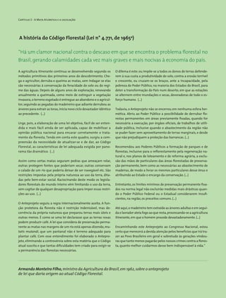 Capítulo 2 - A Mata Atlântica e a legislação
A história do Código Florestal (Lei n° 4.771, de 19654
)
A agricultura itinerante continua se desenvolvendo segundo os
métodos primitivos dos primeiros anos do descobrimento. Che-
ga o agricultor, derruba e queima as matas, sem indagar se elas
são necessárias à conservação da feracidade do solo ou do regi-
me das águas. Depois de alguns anos de exploração, renovando
anualmente a queimada, como meio de extinguir a vegetação
invasora,o terreno esgotado é entregue ao abandono e o agricul-
tor, seguindo as pegadas do madeireiro que adiante derrubou as
árvores para extrair as toras,inicia novo ciclo devastador idêntico
ao precedente. (...)
Urge, pois, a elaboração de uma lei objetiva, fácil de ser enten-
dida e mais fácil ainda de ser aplicada, capaz de mobilizar a
opinião pública nacional para encarar corretamente o trata-
mento da floresta. Tendo em conta este quadro, surgiu a com-
preensão da necessidade de atualizar-se e de dar, ao Código
Florestal, as características de lei adequada exigida por pano-
rama tão dramático. (...)
Assim como certas matas seguram pedras que ameaçam rolar,
outras protegem fontes que poderiam secar, outras conservam
o calado de um rio que poderia deixar de ser navegável etc. São
restrições impostas pela própria natureza ao uso da terra, dita-
das pelo bem-estar social. Raciocinando deste modo os legisla-
dores florestais do mundo inteiro vêm limitando o uso da terra,
sem cogitar de qualquer desapropriação para impor essas restri-
ções ao uso. (...)
O Anteprojeto seguiu a regra internacionalmente aceita. A fun-
ção protetora da floresta não é restrição indenizável, mas de-
corrência da própria natureza que preparou terras mais úteis e
outras menos. É como se uma lei declarasse que as terras roxas
podem produzir café. A lei que considera de preservação perma-
nente as matas nas margens de um rio está apenas dizendo,mu-
tatis mutandi, que um pantanal não é terreno adequado para
plantar café. Com esse entendimento foi elaborado o Antepro-
jeto, eliminando a controvérsia sobre esta matéria que o Código
atual suscita e que tantas dificuldades tem criado para exigir-se
a permanência das florestas necessárias.
“Há um clamor nacional contra o descaso em que se encontra o problema florestal no
Brasil, gerando calamidades cada vez mais graves e mais nocivas à economia do país.
O dilema é este: ou impõe-se a todos os donos de terras defende-
rem à sua custa a produtividade do solo, contra a erosão terrível
e crescente, ou cruzam-se os braços, ante a incapacidade, pela
pobreza do Poder Público, na maioria dos Estados do Brasil, para
deter a transformação do País num deserto, em que as estações
se alternem entre inundações e secas, devoradoras de todo o es-
forço humano. (...)
Todavia, o Anteprojeto não se encerrou em nenhuma esfera her-
mética. Abriu ao Poder Público a possibilidade de derrubar flo-
restas permanentes em áreas previamente fixadas, quando for
necessária a execução, por órgãos oficiais, de trabalhos de utili-
dade pública, inclusive quando o abastecimento da região não
se puder fazer sem aproveitamento de terras marginais, e desde
que não prejudiquem a proteção das barrancas. (...)
Recomendou aos Poderes Públicos a formação de parques e de
florestas, inclusive para o reflorestamento pela regeneração na-
tural e, nos planos de loteamento e de reforma agrária, a exclu-
são das mãos de particulares das áreas florestadas de preserva-
ção permanente, bem como as necessárias ao abastecimento de
madeiras, de modo a livrar os mesmos particulares desse ônus e
atribuindo ao Estado o encargo da conservação. (...)
Entretanto, os limites mínimos de preservação permanente fixa-
dos na norma legal não excluirão medidas mais drásticas quan-
do o Poder Público Federal ou o Estadual considerarem insufi-
cientes, na região, os preceitos comuns. (...)
Até aqui,o madeireiro tem extraído as árvores adultas e em segui-
da o lavrador ateia fogo ao que resta,processando-se a agricultura
itinerante,em que o homem procede devastadoramente. (...)
Encaminhando este Anteprojeto ao Congresso Nacional, estou
certo que merecerá a devida atenção pelos benefícios que irá tra-
zer ao Povo Brasileiro em geral e sobretudo às gerações vindou-
ras que tanto menos pagarão pelos nossos crimes contra a flores-
ta, quanto melhor cuidarmos desse bem indispensável à vida.”
Armando Monteiro Filho,ministro da Agricultura do ­Brasil,em 1962,sobre o anteprojeto
de lei que daria ­origem ao atual Código Florestal.
 