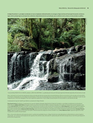 Mata Atlântica - Manual de Adequação Ambiental 33
4
Texto do folheto PROJETO DE LEI FLORESTAL,editado na SÉRIE DOCUMENTÁRIA n.23,publicada pelo Serviço de Informação Agrícola do Ministério Agricultura.Rio de Janeiro,em 1962.
Nota 1: Este texto é um resumo da exposição de motivos assinada pelo Ministro da Agricultura Armando Monteiro Filho ao encaminhar em fins de 1962 ao Primeiro Minis-
tro do Brasil o Anteprojeto de Lei do Código Florestal Brasileiro. O texto base do Anteprojeto de Lei havia sido elaborado por grupo de trabalho constituído em 1961. Dos sete
integrantes do GT, três eram advogados e três eram engenheiros agrônomos. O Novo Código Florestal Brasileiro foi sancionado em 15 de setembro de 1965.
Composição do Grupo de Trabalho que elaborou a proposta do Código Florestal:
Osny Duarte Pereira (Presidente e Coordenador do Grupo de Trabalho) Advogado, Magistrado do Estado da Guanabara e autoridade mundialmente reconhecida em
direito florestal; Adelmy Cabral Neiva, Advogado, Professor de Direito Internacional Público e Direito Comparado e Procurador do Instituto Nacional de Imigração e Colo-
nização; Bernardo Pain, Advogado e Consultor Jurídico Substituto da Consultoria Jurídica do Ministério da Agricultura; Alceo Magnanini, Engenheiro Agrônomo, Botânico
do Ministério da Agricultura e Chefe do Setor de Ecologia Florestal do Centro de Pesquisas Florestais e Conservação da Natureza do Estado da Guanabara e Conselheiro
do Conselho Florestal Federal; Roberto de Mello Alvarenga, Diretor do Serviço Florestal e Vice-Presidente do Conselho Florestal do Estado de São Paulo; Henrique Pimenta
Veloso, Engenheiro Agrônomo do Ministério da Saúde e Chefe da Secção de Ecologia do Instituto Oswaldo Cruz; e, Victor Abdennur Farah, Engenheiro Agrônomo então
Presidente do Conselho Florestal Federal.
Nota 2: Este resumo desmente afirmações de setores ruralistas da atualidade de que o Código Florestal teria sido elaborado por ambientalistas ou setores ligados à
conservação, sem nenhuma participação do setor agrícola. Pelo contrário, toda a discussão foi capitaneada pelo Ministério da Agricultura e teve forte participação de
profissionais de agronomia.
O Código Florestal (Lei no
4.771/1965) é considerado um marco na legislação ambiental brasileira. Ao consagrar as figuras da Área de Preservação Permanente e da Reserva
Legal,conferiu proteção legal aos principais bens ambientais,independentemente de sua localização,seja no ambiente rural ou urbano,em áreas privadas ou públicas.
MiriamProchnow
 
