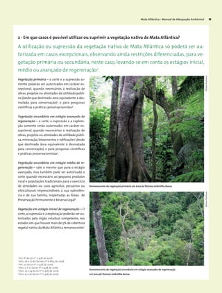 Mata Atlântica - Manual de Adequação Ambiental 35
Vegetação primária – o corte e a supressão so-
mente poderão ser autorizados em caráter ex-
cepcional, quando necessários à realização de
obras,projetos ou atividades de utilidade públi-
ca (desde que destinada área equivalente à des-
matada para conservação)3
, e para pesquisas
científicas e práticas preservacionistas4
.
Vegetação secundária em estágio avançado de
regeneração – o corte, a supressão e a explora-
ção somente serão autorizados em caráter ex-
cepcional, quando necessários à realização de
obras,projetos ou atividades de utilidade públi-
ca, mineração, loteamentos e edificações (desde
que destinada área equivalente à desmatada
para conservação), e para pesquisas científicas
e práticas preservacionistas5
.
Vegetação secundária em estágio médio de re-
generação – vale o mesmo que para o estágio
avançado, mas também pode ser autorizado o
corte quando necessário ao pequeno produtor
rural e populações tradicionais para o exercício
de atividades ou usos agrícolas, pecuários ou
silviculturais imprescindíveis à sua subsistên-
cia e de sua família, respeitadas as Áreas de
Preservação Permanente e Reserva Legal6
.
Vegetação em estágio inicial de regeneração – O
corte,a supressão e a exploração poderão ser au-
torizados pelo órgão estadual competente, nos
estados em que houver mais de 5% de cobertura
vegetal nativa da Mata Atlântica remanescente7
.
2
Art. 8º da Lei nº 11.428, de 2006.
3
Arts. 26 e 27 do Decreto nº 6.660, de 2008.
4
Art. 20 da Lei nº 11.428, de 2006.
5
Arts. 21 e 22 da Lei nº 11.428, de 2006.
6
Arts. 23 e 24 da Lei nº 11.428, de 2006.
7
Arts. 25 e 26 da Lei nº 11.428, de 2006.
2 - Em que casos é possível utilizar ou suprimir a vegetação nativa de Mata Atlântica?
A utilização ou supressão da vegetação nativa de Mata Atlântica só poderá ser au-
torizada em casos excepcionais, observando ainda restrições diferenciadas, para ve-
getação primária ou secundária, neste caso, levando-se em conta os estágios inicial,
médio ou avançado de regeneração2
.
MiriamProchnowMiriamProchnow
Remanescente de vegetação primária em área de floresta ombrófila densa.
Remanescente de vegetação secundária em estágio ­avançado de regeneração
em área de floresta ombrófila densa.
 