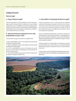 Capítulo 2 - A Mata Atlântica e a legislação
Reserva Legal
Código Florestal
5 - O que é Reserva Legal?
A Reserva Legal (RL) é uma área localizada no interior da proprie-
dade ou posse rural, que deve ser mantida com a sua cobertura
vegetal nativa, por ser a vegetação necessária ao abrigo e prote-
ção da fauna e flora nativas, à conservação da biodiversidade, à
reabilitação dos processos ecológicos e também para viabilizar o
uso sustentável dos recursos naturais .
6 - Quanto de Reserva Legal deve ter em cada
propriedade ou posse rural?
A área de Reserva Legal varia conforme a região do País19
.
I – 80% na propriedade ou posse rural situada em área de floresta
localizada na Amazônia Legal;
II – 35% na propriedade ou posse rural situada em área de cerrado
localizada na Amazônia Legal.
III – 20% na propriedade ou posse rural situada em área de
floresta ou outras formas de vegetação nativa localizada nas
demais regiões do País;
IV – 20% na propriedade ou posse rural em área de campos ­gerais
localizada em qualquer região do País.
7 - Como definir a localização da Reserva Legal?
A Reserva Legal deve incluir os remanescentes de vegetação
nativa bem conservados existentes no imóvel rural e, se pos-
sível, estar próxima (conectada formando corredor ecológico)
com outras áreas de Reserva Legal (dos vizinhos), Áreas de
Preservação Permanente, Unidades de Conservação ou outras
áreas legalmente protegidas.
Uma vez escolhida pelo proprietário, a área do seu imóvel a ser
transformada em Reserva Legal, esta deve ser aprovada pelo ór-
gão ambiental estadual competente ou por outra instituição de-
vidamente habilitada e depois ser averbada à margem da matri-
cula do imóvel no cartório.
A Reserva Legal de um imóvel pode ser constituída por mais de
uma gleba, dentro do mesmo imóvel, ou em imóveis diferentes,
desde que observados os requisitos mínimos e o percentual pre-
visto em Lei.
As Reservas Legais e as Áreas de Preservação Permanente proporcionam os servi-
ços ambientais necessários à sustentabilidade das atividades agropecuárias dos
imóveis rurais.
WigoldB.Schaffer
 