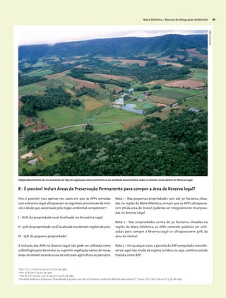 Mata Atlântica - Manual de Adequação Ambiental 41
Sim, é possível, mas apenas nos casos em que as APPs somadas
com a Reserva Legal ultrapassam os seguintes percentuais do imó-
vel,e desde que autorizado pelo órgão ambiental competente20
:
I – 80% da propriedade rural localizada na Amazônia Legal;
II – 50% da propriedade rural localizada nas demais regiões do país;
III - 25% da pequena propriedade21
.
A inclusão das APPs na Reserva Legal não pode ser utilizada como
subterfúgio para desmatar ou suprimir vegetação nativa de novas
áreas no imóvel visando o uso do solo para agricultura ou pecuária.
Nota 1 - Nas pequenas propriedades com até 30 hectares, situa-
das na região da Mata Atlântica, sempre que as APPs ultrapassa-
rem 5% da área do imóvel, poderão ser integralmente incorpora-
das na Reserva Legal.
Nota 2 - Nas propriedades acima de 30 hectares, situadas na
região da Mata Atlântica, as APPs somente poderão ser utili-
zadas para compor a Reserva Legal se ultrapassarem 30% da
área do imóvel.
Nota 3 – Em qualquer caso,a parcela da APP computada como Re-
serva Legal não muda de regime jurídico,ou seja,continua sendo
tratada como APP.
Independentemente do seu tamanho, do tipo de vegetação nativa existente ou da atividade desenvolvida, todos os imóveis rurais devem ter Reserva Legal.
8 - É possível incluir Áreas de Preservação Permanente para compor a área de Reserva legal?
18
Art. 1º, § 2o
, inciso III, da Lei nº 4.771, de 1965.
19
Art. 16 da Lei nº 4.771, de 1965.
20
Art.16, § 6o
, incisos I, II e III, da Lei nº 4.771, de 1965.
21
Na Mata Atlântica a Pequena Propriedade é aquela com até 30 hectares, conforme definido pela alínea “c”, inciso I, § 2o
, art.1º da Lei nº 4.771, de 1965.
WigoldB.Schaffer
 