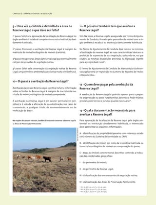 Capítulo 2 - A Mata Atlântica e a legislação
9 - Uma vez escolhida e delimitada a área de
Reserva Legal, o que deve ser feito?
1º passo: Solicitar a aprovação da localização da Reserva Legal no
órgão ambiental estadual competente ou outra instituição devi-
damente habilitada.
2º passo: Promover a averbação da Reserva Legal à margem da
matrícula do imóvel no Registro de Imóveis (cartório).
3º passo:Recuperar as áreas da Reserva Legal que eventualmente
estejam desprovidas de vegetação nativa.
4º passo: Zelar pela conservação da vegetação nativa da Reserva
Legal,um patrimônio ambiental que valoriza muito o imóvel rural.
10 - O que é a averbação da Reserva Legal?
Averbação da área de Reserva Legal significa incluir a informação
sobre os limites da Reserva Legal à margem da inscrição da ma-
trícula do imóvel, no Registro de Imóveis competente.
A averbação da Reserva Legal é em caráter permanente (per-
pétuo) e é vedada a alteração de sua destinação, nos casos de
transmissão, a qualquer título, de desmembramento ou de
­retificação de área22
.
22
Art.16, § 8o
, da Lei nº 4.771, de 1965.
23
Art.16, § 10, da Lei nº 4.771, de 1965.
24
Art.16, § 9º, da Lei nº 4.771, de 1965.
11 - O posseiro também tem que averbar a
Reserva Legal?
Sim. Na posse,a Reserva Legal é assegurada por Termo de Ajusta-
mento de Conduta, firmado pelo possuidor do imóvel com o ór-
gão ambiental estadual ou instituição devidamente habilitada.
No Termo de Ajustamento de Conduta deve constar no mínimo,
a localização da reserva legal, as suas características básicas e a
proibição de supressão de sua vegetação, aplicando-se, no que
couber, as mesmas disposições previstas na legislação vigente
para a propriedade rural23
.
O Termo de Ajustamento de Conduta de Manutenção da Reser-
va Legal deverá ser registrado no Cartório de Registro de Títulos
e Documentos.
12 - Quem deve pagar pela averbação da
Reserva Legal?
A averbação da Reserva Legal é gratuita apenas para a peque-
na propriedade ou posse rural familiar, devendo o Poder Público
prestar apoio técnico e jurídico quando necessário24
.
13 - Qual a documentação necessária para
averbar a Reserva Legal?
Para aprovação da localização da Reserva Legal pelo órgão am-
biental ou instituição devidamente habilitada, o interessado
deve apresentar as seguintes informações:
A - Identificação do proprietário/posseiro com endereço, estado
civil, número da Carteira de Identidade ou CNPJ;
B - Identificação do imóvel por meio da respectiva matrícula ou
transcrição no Registro de Imóveis ou comprovação da posse;
C - Mapa do imóvel, com memorial descritivo contendo a indica-
ção das coordenadas geográficas:
I - do perímetro do imóvel;
II - do perímetro da Reserva Legal;
III - da localização dos remanescentes de vegetação nativa;
IV - da localização das Áreas de Preservação Permanente.
Nas regiões de campos naturais, também é necessário conservar a Reserva Legal e
as Áreas de Preservação Permanente.
JoãodeDeusMedeiros
 
