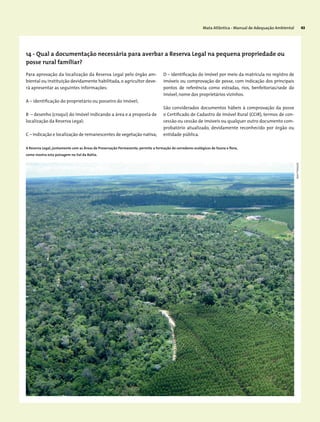 Mata Atlântica - Manual de Adequação Ambiental 43
Para aprovação da localização da Reserva Legal pelo órgão am-
biental ou instituição devidamente habilitada,o agricultor deve-
rá apresentar as seguintes informações:
A – identificação do proprietário ou posseiro do imóvel;
B – desenho (croqui) do imóvel indicando a área e a proposta de
localização da Reserva Legal;
C – indicação e localização de remanescentes de vegetação nativa;
D – identificação do imóvel por meio da matrícula no registro de
imóveis ou comprovação de posse, com indicação dos principais
pontos de referência como estradas, rios, benfeitorias/sede do
imóvel,nome dos proprietários vizinhos.
São considerados documentos hábeis à comprovação da posse
o Certificado de Cadastro de Imóvel Rural (CCIR), termos de con-
cessão ou cessão de imóveis ou qualquer outro documento com-
probatório atualizado, devidamente reconhecido por órgão ou
entidade pública.
A Reserva Legal, juntamente com as Áreas de Preservação Permanente, permite a formação de corredores ecológicos de fauna e flora,
como mostra esta paisagem no Sul da Bahia.
14 - Qual a documentação necessária para averbar a Reserva Legal na pequena propriedade ou
posse rural familiar?
JeanFrançois
 