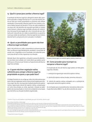Capítulo 2 - A Mata Atlântica e a legislação
15 - Qual é o prazo para averbar a Reserva Legal?
A averbação da Reserva Legal já é obrigatória desde 1965, quan-
do foi aprovado o Código Florestal (Lei nº 4.771). No entanto, ten-
do em vista que muitos proprietários ou posseiros não vinham
averbando e conservando a Reserva Legal em seus imóveis, o Go-
verno Federal através do Decreto nº 6.514, de 2008, estabeleceu
um prazo até 11 de dezembro de 2009 para que todos os imóveis
rurais tivessem a Reserva Legal averbada, sob pena de multa di-
ária. Este prazo foi prorrogado até o dia 11 de junho de 2011. Por-
tanto, até 11 de junho de 2011, todos os proprietários ou posseiros
rurais que ainda não averbaram a Reserva Legal de seus imóveis,
deverão fazê-lo, sob pena de serem autuados e multados25
.
16 - Quais as penalidades para quem não tiver
a Reserva Legal averbada?
Após 11 de junho de 2011, todo o proprietário ou posseiro que não
tiver sua Reserva Legal devidamente averbada e conservada de
acordo com a legislação, ao ser fiscalizado, será advertido para,
num prazo de até 120 dias, regularizar sua situação.
Atenção: Quem não regularizar a situação no prazo de advertên-
cia (120 dias) será multado com multa diária que poderá variar
de R$ 50,00 a R$ 500,00 por hectare ou fração da área de Reserva
Legal não averbada.
17 – E quem não tiver vegetação nativa
suficiente para compor a Reserva Legal na
propriedade ou posse, o que pode fazer?
O Código Florestal,em seu artigo 44,indica três alternativas para
quem não tem vegetação nativa no percentual exigido para a Re-
serva Legal. São elas: recomposição mediante plantio de espécies
nativas, regeneração natural de espécies nativas, compensação
em outra área privada, ou ainda, aquisição e doação ao poder
público de área localizada no interior de unidade de conservação
que não tenha sua situação fundiária regularizada.
25
Decreto nº 6514, de 2008, estabelece as penalidades para quem não averbar a Reserva Legal:
...
Art. 55 Deixar de averbar a reserva legal:
Penalidade de advertência e multa diária de R$ 50,00 a R$ 500,00 por hectare ou fração da área de reserva legal.
§ 1º O autuado será advertido para que, no prazo de cento e vinte dias, apresente termo de compromisso de averbação e preservação da reserva legal firmado junto ao
órgão ambiental competente, definindo a averbação da reserva legal e, nos casos em que não houver vegetação nativa suficiente, a recomposição, regeneração ou compen-
sação da área devida consoante arts. 16 e 44 da Lei nº 4.771, de 15 de setembro de 1965.
§ 2º Durante o período previsto no § 1º a multa diária será suspensa.
§ 3º Caso o autuado não apresente o termo de compromisso previsto no § 1º nos cento e vinte dias assinalados, deverá a autoridade ambiental cobrar a multa diária desde
o dia dalavratura do auto de infração, na forma estipulada neste Decreto.
26
Disponível em: www.mma.gov.br
18 - Como proceder para recompor ou
recuperar a Reserva Legal?
A recuperação da área de Reserva Legal poderá ser feita pelos
seguintes métodos:
I - condução da regeneração natural de espécies nativas;
II - plantio de espécies nativas (mudas, sementes, estacas); e
III - plantio de espécies nativas conjugado com a condução da
regeneração natural de espécies nativas.
As orientações para os procedimentos necessários estão na Ins-
trução Normativa MMA nº 05, de 08 de setembro de 200926
.
MiriamProchnow
Recuperar a Reserva Legal é um excelente negócio e valoriza o imóvel rural.
 