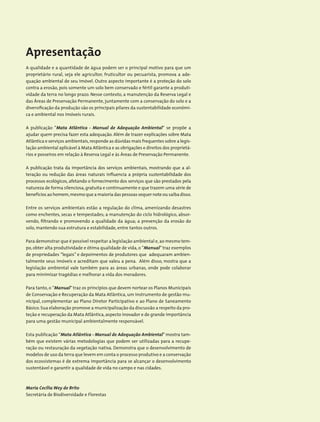 Apresentação
A qualidade e a quantidade de água podem ser o principal motivo para que um
proprietário rural, seja ele agricultor, fruticultor ou pecuarista, promova a ade-
quação ambiental de seu imóvel. Outro aspecto importante é a proteção do solo
contra a erosão, pois somente um solo bem conservado e fértil garante a produti-
vidade da terra no longo prazo. Nesse contexto, a manutenção da Reserva Legal e
das Áreas de Preservação Permanente, juntamente com a conservação do solo e a
diversificação da produção são os principais pilares da sustentabilidade econômi-
ca e ambiental nos imóveis rurais.
A publicação ”Mata Atlântica - Manual de Adequação Ambiental“ se propõe a
ajudar quem precisa fazer esta adequação. Além de trazer explicações sobre Mata
Atlântica e serviços ambientais,responde as dúvidas mais frequentes sobre a legis-
lação ambiental aplicável à Mata Atlântica e as obrigações e direitos dos proprietá-
rios e posseiros em relação à Reserva Legal e às Áreas de Preservação Permanente.
A publicação trata da importância dos serviços ambientais, mostrando que a al-
teração ou redução das áreas naturais influencia a própria sustentabilidade dos
processos ecológicos, afetando o fornecimento dos serviços que são prestados pela
natureza de forma silenciosa,gratuita e continuamente e que trazem uma série de
benefícios ao homem,mesmo que a maioria das pessoas sequer note ou saiba disso.
Entre os serviços ambientais estão a regulação do clima, amenizando desastres
como enchentes, secas e tempestades; a manutenção do ciclo hidrológico, absor-
vendo, filtrando e promovendo a qualidade da água; a prevenção da erosão do
solo, mantendo sua estrutura e estabilidade, entre tantos outros.
Para demonstrar que é possível respeitar a legislação ambiental e,ao mesmo tem-
po, obter alta produtividade e ótima qualidade de vida, o ”Manual”traz exemplos
de propriedades “legais” e depoimentos de produtores que adequaram ambien-
talmente seus imóveis e acreditam que valeu a pena. Além disso, mostra que a
legislação ambiental vale também para as áreas urbanas, onde pode colaborar
para minimizar tragédias e melhorar a vida dos moradores.
Para tanto, o ”Manual”traz os princípios que devem nortear os Planos Municipais
de Conservação e Recuperação da Mata Atlântica, um instrumento de gestão mu-
nicipal, complementar ao Plano Diretor Participativo e ao Plano de Saneamento
Básico.Sua elaboração promove a municipalização da discussão a respeito da pro-
teção e recuperação da Mata Atlântica, aspecto inovador e de grande importância
para uma gestão municipal ambientalmente responsável.
Esta publicação “Mata Atlântica - Manual de Adequação Ambiental”mostra tam-
bém que existem várias metodologias que podem ser utilizadas para a recupe-
ração ou restauração da vegetação nativa. Demonstra que o desenvolvimento de
modelos de uso da terra que levem em conta o processo produtivo e a conservação
dos ecossistemas é de extrema importância para se alcançar o desenvolvimento
sustentável e garantir a qualidade de vida no campo e nas cidades.
Maria Cecília Wey de Brito
Secretária de Biodiversidade e Florestas
 