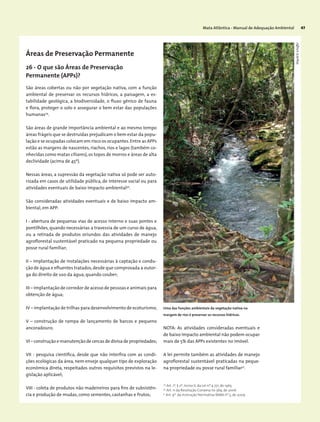 Mata Atlântica - Manual de Adequação Ambiental 47
Áreas de Preservação Permanente
26 - O que são Áreas de Preservação
Permanente (APPs)?
São áreas cobertas ou não por vegetação nativa, com a função
ambiental de preservar os recursos hídricos, a paisagem, a es-
tabilidade geológica, a biodiversidade, o fluxo gênico de fauna
e flora, proteger o solo e assegurar o bem estar das populações
humanas29
.
São áreas de grande importância ambiental e ao mesmo tempo
áreas frágeis que se destruídas prejudicam o bem estar da popu-
lação e se ocupadas colocam em risco os ocupantes.Entre as APPs
estão as margens de nascentes, riachos, rios e lagos (também co-
nhecidas como matas ciliares),os topos de morros e áreas de alta
declividade (acima de 45º).
Nessas áreas, a supressão da vegetação nativa só pode ser auto-
rizada em casos de utilidade pública, de interesse social ou para
atividades eventuais de baixo impacto ambiental30
.
São consideradas atividades eventuais e de baixo impacto am-
biental, em APP:
I - abertura de pequenas vias de acesso interno e suas pontes e
pontilhões, quando necessárias a travessia de um curso de água,
ou a retirada de produtos oriundos das atividades de manejo
agroflorestal sustentável praticado na pequena propriedade ou
posse rural familiar;
II – implantação de instalações necessárias à captação e condu-
ção de água e efluentes tratados,desde que comprovada a outor-
ga do direito de uso da água, quando couber;
III – implantação de corredor de acesso de pessoas e animais para
obtenção de água;
IV – implantação de trilhas para desenvolvimento de ecoturismo;
V – construção de rampa de lançamento de barcos e pequeno
ancoradouro;
VI – construção e manutenção de cercas de divisa de propriedades;
VII - pesquisa científica, desde que não interfira com as condi-
ções ecológicas da área, nem enseje qualquer tipo de exploração
econômica direta, respeitados outros requisitos previstos na le-
gislação aplicável;
VIII - coleta de produtos não madeireiros para fins de subsistên-
cia e produção de mudas, como sementes, castanhas e frutos;
NOTA: As atividades consideradas eventuais e
de baixo impacto ambiental não podem ocupar
mais de 5% das APPs existentes no imóvel.
A lei permite também as atividades de manejo
agroflorestal sustentável praticadas na peque-
na propriedade ou posse rural familiar31
.
29
Art. 1º, § 2º, inciso II, da Lei nº 4.771, de 1965.
30
Art. 11 da Resolução Conama no 369, de 2006
31
Art. 9º da Instrução Normativa MMA nº 5, de 2009
Uma das funções ambientais da vegetação nativa na
­margem de rios é preservar os recursos hídricos.
WigoldB.Schaffer
 