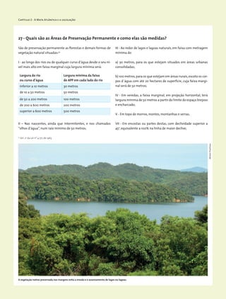 Capítulo 2 - A Mata Atlântica e a legislação
Largura do rio
ou curso d’água
Largura mínima da faixa
de APP em cada lado do rio
inferior a 10 metros 30 metros
de 10 a 50 metros 50 metros
de 50 a 200 metros 100 metros
de 200 a 600 metros 200 metros
superior a 600 metros 500 metros
São de preservação permanente as florestas e demais formas de
vegetação natural situadas:32
I - ao longo dos rios ou de qualquer curso d’água desde o seu ní-
vel mais alto em faixa marginal cuja largura mínima será:
32
Art. 2o
da Lei nº 4.771, de 1965
II – Nas nascentes, ainda que intermitentes, e nos chamados
“olhos d’água”, num raio mínimo de 50 metros;
27 - Quais são as Áreas de Preservação Permanente e como elas são medidas?
A vegetação nativa preservada nas margens evita a erosão e o assoreamento de lagos ou lagoas.
III - Ao redor de lagos e lagoas naturais, em faixa com metragem
mínima de:
a) 30 metros, para os que estejam situados em áreas urbanas
consolidadas;
b) 100 metros,para os que estejam em áreas rurais,exceto os cor-
pos d`água com até 20 hectares de superfície, cuja faixa margi-
nal será de 50 metros;
IV - Em veredas, a faixa marginal, em projeção horizontal, terá
largura mínima de 50 metros a partir do limite do espaço brejoso
e encharcado;
V - Em topo de morros, montes, montanhas e serras;
VII - Em encostas ou partes destas, com declividade superior a
45o
, equivalente a 100% na linha de maior declive;
MiriamProchnow
 