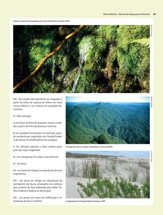 Mata Atlântica - Manual de Adequação Ambiental 49
VIII - Nas bordas dos tabuleiros ou chapadas, a
partir da linha de ruptura do relevo, em faixa
nunca inferior a 100 metros em projeções ho-
rizontais;
IX - Nas restingas:
a) em faixa mínima de trezentos metros, medi-
dos a partir da linha de preamar máxima;
b) em qualquer localização ou extensão, quan-
do recoberta por vegetação com função fixado-
ra de dunas ou estabilizadora de mangues;
X- Em altitude superior a 1.800 metros, qual-
quer que seja a vegetação.
XI - em manguezal, em toda a sua extensão;
XI - em duna;
XII - nos locais de refúgio ou reprodução de aves
migratórias;
XIII - nos locais de refúgio ou reprodução de
exemplares da fauna ameaçados de extinção
que constem de lista elaborada pelo Poder Pú-
blico Federal, Estadual ou Municipal;
XIV - nas praias, em locais de nidificação e re-
produção da fauna silvestre.
A área no entorno de nascentes num raio mínimo de 50 metros é APP.
Os topos de morros, montes, montanhas e serras são APPs.
A vegetação de restinga fixadora de dunas é APP.
MiriamProchnowMiriamProchnowWigoldB.Schaffer
 