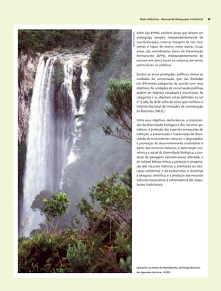 Mata Atlântica - Manual de Adequação Ambiental 57
Além das RPPNs, existem áreas que devem ser
protegidas sempre, independentemente de
sua localização, como as margens de rios, nas-
centes e topos de morro, entre outras. Essas
áreas são consideradas Áreas de Preservação
Permanente (APPs), independentemente de
estarem em áreas rurais ou urbanas, em terras
particulares ou públicas.
Dentre as áreas protegidas públicas, temos as
unidades de conservação, que são divididas
em diferentes categorias, de acordo com seus
objetivos. As unidades de conservação públicas
podem ser federais, estaduais e municipais. As
categorias e os objetivos estão definidos na Lei
nº 9.985, de 18 de julho de 2000, que instituiu o
Sistema Nacional de Unidades de Conservação
da Natureza (SNUC).
Entre seus objetivos, destacam-se: a manuten-
ção da diversidade biológica e dos recursos ge-
néticos; a proteção das espécies ameaçadas de
extinção; a preservação e restauração da diver-
sidade de ecossistemas naturais e degradados;
a promoção do desenvolvimento sustentável a
partir dos recursos naturais; a valorização eco-
nômica e social da diversidade biológica; a pro-
teção de paisagens naturais pouco alteradas e
de notável beleza cênica; a proteção e recupera-
ção dos recursos hídricos; a promoção da edu-
cação ambiental e do ecoturismo; o incentivo
à pesquisa científica; e a proteção dos recursos
naturais necessários à sobrevivência das popu-
lações tradicionais.
MiriamProchnow
Cachoeira no cânion do Itaimbezinho, no Parque Nacional
dos Aparados da Serra – SC/RS.
 
