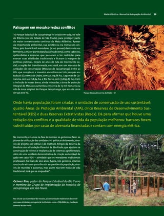 No momento, estamos na fase de nomear os gestores e fazer os
planos de utilização das unidades.Há políticas de fomento,atra-
vés de projetos do Sebrae e do Instituto Amigos da Reserva da
Biosfera com a Fundação Florestal de São Paulo, que ajudam na
construção de viveiros e implantação de sistemas agroflorestais,
além de uma unidade demonstrativa de criação sustentável de
gado em cada RDS – atividade que os moradores tradicionais
praticavam há mais de 200 anos. Agora, nós gestores, criamos
um círculo virtuoso para discutir as questões da população,atra-
vés de reuniões e parcerias, mas quem não tem modo de vida
tradicional, terá que se enquadrar”.
Paisagem em mosaico reduz conflitos
“O Parque Estadual de Jacupiranga foi criado em 1969, no Vale
do Ribeira (sul do Estado de São Paulo), para proteger parte
do maior remanescente contínuo de Mata Atlântica. Apesar
da importância ambiental, sua existência era motivo de con-
flitos, pois havia 8 mil moradores (2.100 posses) dentro de seu
território, a maior parte população tradicional, como caboclos,
quilombolas e caiçaras, que passaram a ter restrições para
exercer suas atividades tradicionais e ficaram à margem de
políticas públicas. Depois de anos de luta do movimento so-
cial, a região foi transformada, em 2008, em um mosaico de
unidades de conservação (Mosaico de Jacupiranga). Entre as
UCs que compõem o mosaico encontram-se três parques es-
taduais (Caverna do Diabo, com 40.219,66 ha, Lagamar de Ca-
naneia, com 40.758,64 ha, e Rio Turvo, com 73.893,87 ha). Com
a inclusão de novas áreas, ainda intocadas, a área de proteção
integral do Mosaico aumentou em cerca de 15 mil hectares ou
11% da área original do Parque Jacupiranga, que era de cerca
de 140.000 ha.
Mata Atlântica - Manual de Adequação Ambiental 59
Ocimar Bim, gestor do Parque Estadual do Rio Turvo
e membro do Grupo de Implantação do Mosaico de
Jacupiranga, em São Paulo.
Onde havia população, foram criadas 11 unidades de conservação de uso sustentável:
quatro Áreas de Proteção Ambiental (APA), cinco Reservas de Desenvolvimento Sus-
tentável (RDS) e duas Reservas Extrativistas (Resex). Dá para afirmar que houve uma
redução dos conflitos e a qualidade de vida da população melhorou: barracos foram
substituídos por casas de alvenaria financiadas e contam com energia elétrica.
Parque Estadual Caverna do Diabo – SP.
Nas UCs de uso sustentável do mosaico, as comunidades tradicionais desenvol-
vem suas atividades com apoio de instituições como o PDA/MMA e a Fundação
Florestal de São Paulo.
ArminDietenbachWigoldB.Schaffer
 
