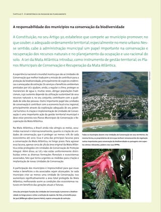 Capítulo 3 - A importância da paisagem no planejamento
A responsabilidade dos municípios na conservação da biodiversidade
A experiência nacional e mundial mostra que são as Unidades de
Conservação que melhor traduzem a missão de contribuir para a
proteção da biodiversidade, principalmente de espécies endêmi-
cas e ameaçadas de extinção.Os serviços e benefícios ambientais
prestados por UCs ajudam, ainda, a regular o clima, proteger os
mananciais de água e, muitas vezes, abrigar populações tradi-
cionais, cujo sustento depende da utilização sustentável de seus
recursos naturais e, no seu conjunto, contribuem com a quali-
dade de vida das pessoas. Outro importante papel das unidades
de conservação é contribuir com a economia local e/ou regional,
principalmente através da exploração adequada de seu poten-
cial turístico. A criação e implementação de Unidades de Conser-
vação é uma importante ação da gestão territorial municipal e
deve estar prevista nos Planos Municipais de Conservação e Re-
cuperação da Mata Atlântica.
Na Mata Atlântica, o Brasil ainda não atingiu as metas, assu-
midas nacional e internacionalmente, quanto à criação de uni-
dades de conservação, que é proteger ao menos 10% de cada
ecossistema até 2010. Essa é uma das principais lacunas para
a conservação da Mata Atlântica, no longo prazo. Para agravar
essa lacuna, apenas cerca de 3% da área original da Mata Atlân-
tica estão protegidos em Unidades de Conservação de Proteção
Integral. Além disso, as UCs não estão uniformemente distri-
buídas entre as diversas formações florestais e ecossistemas
associados, fato que torna urgentes as medidas para criação e
implantação de novas Unidades de Conservação.
A participação dos municípios é imprescindível para que essas
metas e benefícios a ela associados sejam alcançados. Se cada
município criar ao menos uma Unidade de Conservação, isso
aumentará significativamente a área total protegida da Mata
Atlântica, melhorando assim as condições dos ecossistemas na-
turais em benefício das gerações atuais e futuras.
A Constituição, no seu Artigo 30, estabelece que compete ao município promover, no
que couber, o adequado ordenamento territorial, especialmente no meio urbano. Nes-
se sentido, cabe à administração municipal um papel importante na conservação e
recuperação dos recursos naturais e no planejamento da ocupação e uso racional do
solo. A Lei da Mata Atlântica introduz, como instrumento de gestão territorial, os Pla-
nos Municipais de Conservação e Recuperação da Mata Atlântica.
Uma das principais funções das Unidades de Conservação é preservar a biodiver-
sidade no longo prazo e evitar a extinção de espécies. No foto, a bromélia poço-
de-jacó (Billbergia alfonsi-joannis Reitz), espécie ameaçada de extinção.
Todos os municípios devem criar Unidades de Conservação em seus territórios. Da
mesma forma, os proprietários de terra que tenham remanescentes de vegetação
nativa importantes para conservação da biodiversidade ou paisagens com aspec-
tos cênicos relevantes, podem criar suas RPPNs.
JeanFrançois
MiriamProchnow
 