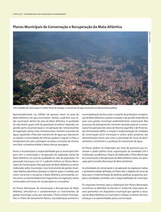 Capítulo 3 - A importância da paisagem no planejamento
Planos Municipais de Conservação e Recuperação da Mata Atlântica
Aproximadamente 123 milhões de pessoas vivem na área da
Mata Atlântica, em 3410 municípios1
. Destes, 2.928 têm suas se-
des municipais dentro da área da Mata Atlântica. A qualidade
de vida destes quase 70% da população brasileira2
depende, em
grande parte, da preservação e recuperação dos remanescentes
de vegetação nativa. Estes remanescentes mantêm nascentes de
água, regulando o fluxo dos mananciais de água que abastecem
as cidades e comunidades do interior,ajudam a regular o clima,a
temperatura do solo e protegem escarpas e encostas de morros,
sem falar na biodiversidade e beleza dessas paisagens.
Assim,é incontestável a responsabilidade que os municípios têm
para com a conservação e recuperação da vegetação nativa da
Mata Atlântica, em prol da qualidade de vida da população. Foi
pensando nisso que a Lei nº 11.428/06 instituiu os Planos Muni-
cipais de Conservação e Recuperação da Mata Atlântica, a serem
elaborados pelos municípios. Esse instrumento de gestão muni-
cipal objetiva identificar,planejar e ordenar ações e medidas que
visem conservar e recuperar a Mata Atlântica, promovendo, en-
tre outros,a conectividade entre fragmentos de vegetação nativa
conservados com áreas em recuperação ou a recuperar.
Os Planos Municipais de Conservação e Recuperação da Mata
Atlântica articulam-se e complementam os instrumentos de
gestão municipal, como, por exemplo, o Plano Diretor Participa-
tivo e o Plano de Saneamento Básico. Sua elaboração promove a
municipalização da discussão a respeito da proteção e recupera-
ção da Mata Atlântica,aspecto inovador e de grande importância
para uma gestão municipal ambientalmente responsável. Nos
processos de planejamento, merecem atenção especial a conser-
vação/recuperação das áreas de Reserva Legal (RL) e de Preserva-
ção Permanente (APPs), a criação e implementação de Unidades
de Conservação (UCs) municipais e outras ações proativas das
administrações locais, tais como a prevenção de riscos de desli-
zamentos e enchentes e a proteção de mananciais de água.
Os Planos podem ser elaborados por meio de parcerias que en-
volvam o poder público local, organizações da sociedade civil e
instituições acadêmicas. Depois de elaborado, o Plano Municipal
de Conservação e Recuperação da Mata Atlântica deve ser apro-
vado pelo Conselho Municipal de Meio Ambiente.
As prioridades de conservação e recuperação da vegetação nativa
e da biodiversidade definidas no Plano têm o objetivo de servir de
base para a implementação de políticas públicas, programas, pro-
jetos e atividades correlatas sob a responsabilidade do município.
Os requisitos mínimos para a elaboração dos Planos Municipais
encontram-se definidos no Decreto n0
6.660/08. Cada plano de-
verá apresentar um diagnóstico municipal que aponte a situa-
ção da Mata Atlântica no município e indique os fatores de risco,
ameaças e as oportunidades para a conservação.
Criar Unidades de Conservação é a melhor forma de proteger os mananciais de água necessários ao abastecimento público.
WigoldB.Schaffer
 