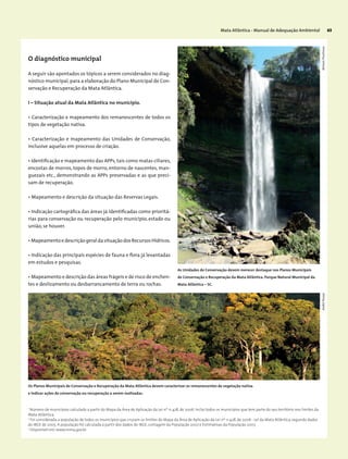 Mata Atlântica - Manual de Adequação Ambiental 63
I – Situação atual da Mata Atlântica no município.
• Caracterização e mapeamento dos remanescentes de todos os
tipos de vegetação nativa.
• Caracterização e mapeamento das Unidades de Conservação,
inclusive aquelas em processo de criação.
• Identificação e mapeamento das APPs,tais como matas ciliares,
encostas de morros, topos de morro, entorno de nascentes, man-
guezais etc., demonstrando as APPs preservadas e as que preci-
sam de recuperação.
• Mapeamento e descrição da situação das Reservas Legais.
• Indicação cartográfica das áreas já identificadas como prioritá-
rias para conservação ou recuperação pelo município, estado ou
união, se houver.
• Mapeamento e descrição geral da situação dos Recursos Hídricos.
• Indicação das principais espécies de fauna e flora já levantadas
em estudos e pesquisas.
• Mapeamento e descrição das áreas frágeis e de risco de enchen-
tes e deslizamento ou desbarrancamento de terra ou rochas.
1
Número de municípios calculado a partir do Mapa da Área de Aplicação da Lei nº 11.428, de 2006. Inclui todos os municípios que tem parte do seu território nos limites da
Mata Atlântica.
2
Foi considerada a população de todos os municípios que cruzam os limites do Mapa da Área de Aplicação da Lei nº 11.428, de 2006 - Lei da Mata Atlântica, segundo dados
do IBGE de 2005. A população foi calculada a partir dos dados do IBGE, contagem da População 2007 e Estimativas da População 2007.
3
Disponível em: www.mma.gov.br.
As Unidades de Conservação devem merecer destaque nos Planos Municipais
de Conservação e Recuperação da Mata Atlântica. Parque Natural Municipal da
Mata Atlântica – SC.
Os Planos Municipais de Conservação e Recuperação da Mata Atlântica devem caracterizar os remanescentes de vegetação nativa
e indicar ações de conservação ou recuperação a serem realizadas.
MiriamProchnowAndréPessoa
O diagnóstico municipal
A seguir são apontados os tópicos a serem considerados no diag-
nóstico municipal,para a elaboração do Plano Municipal de Con-
servação e Recuperação da Mata Atlântica.
 